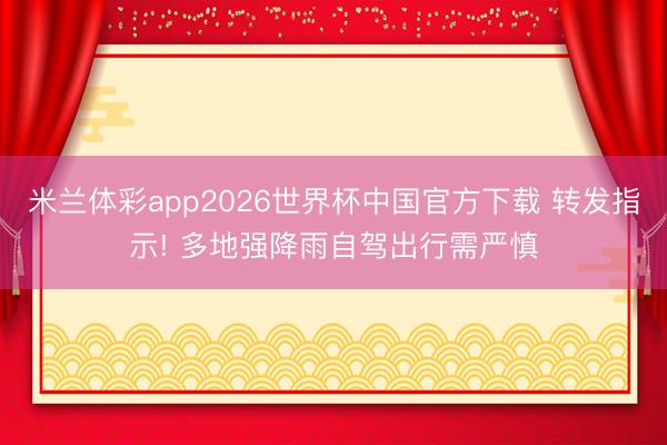 米兰体彩app2026世界杯中国官方下载 转发指示! 多地强降雨自驾出行需严慎