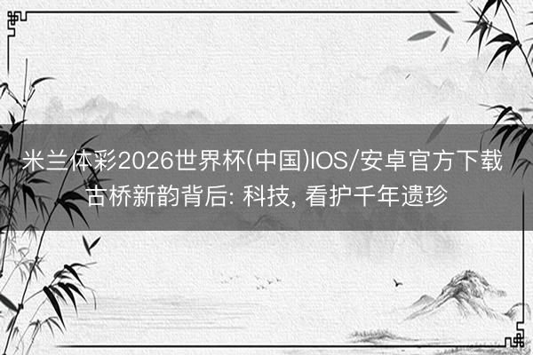 米兰体彩2026世界杯(中国)IOS/安卓官方下载 古桥新韵背后: 科技， 看护千年遗珍