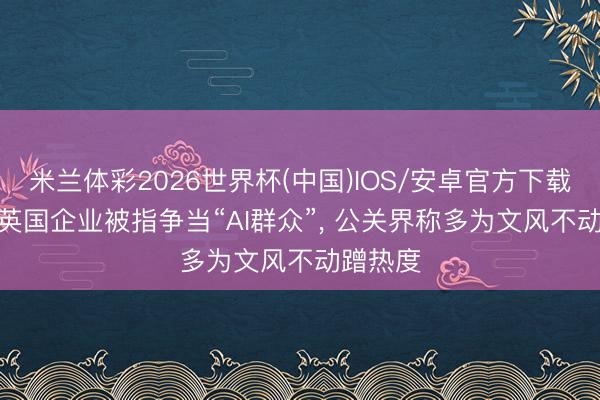 米兰体彩2026世界杯(中国)IOS/安卓官方下载 外媒: 英国企业被指争当“AI群众”, 公关界称多为文风不动蹭热度