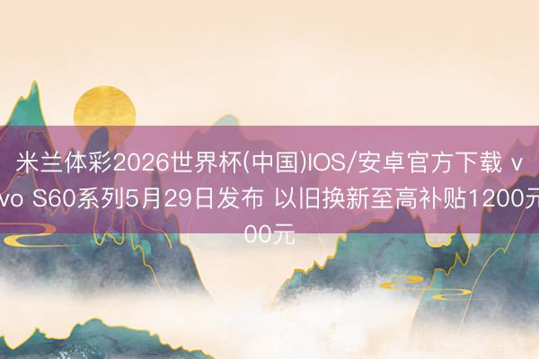 米兰体彩2026世界杯(中国)IOS/安卓官方下载 vivo S60系列5月29日发布 以旧换新至高补贴1200元