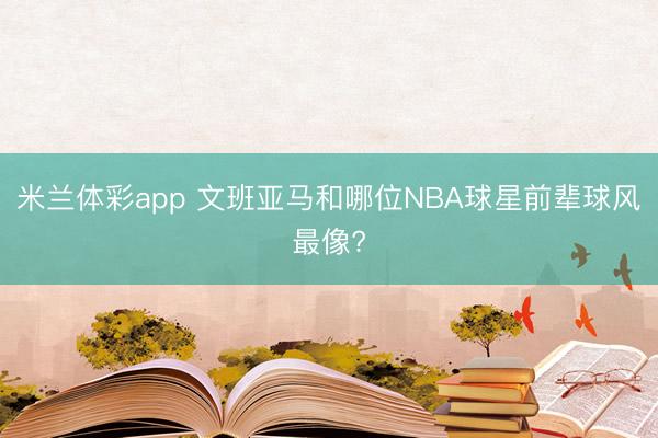 米兰体彩app 文班亚马和哪位NBA球星前辈球风最像?