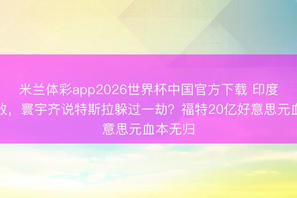 米兰体彩app2026世界杯中国官方下载 印度建厂失败，寰宇齐说特斯拉躲过一劫？福特20亿好意思元血本无归
