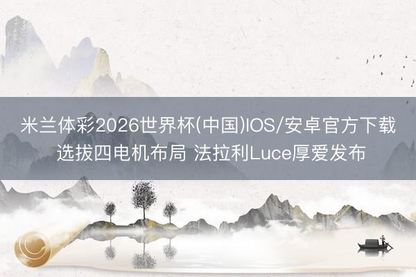 米兰体彩2026世界杯(中国)IOS/安卓官方下载 选拔四电机布局 法拉利Luce厚爱发布