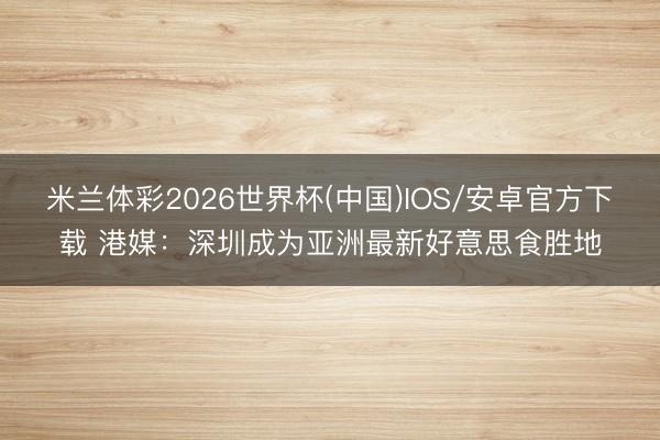 米兰体彩2026世界杯(中国)IOS/安卓官方下载 港媒:深圳成为亚洲最新好意思食胜地
