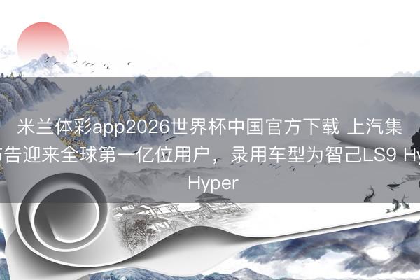 米兰体彩app2026世界杯中国官方下载 上汽集团布告迎来全球第一亿位用户，录用车型为智己LS9 Hyper