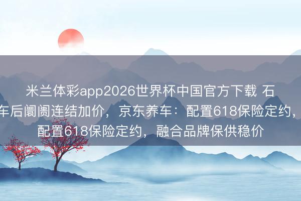 米兰体彩app2026世界杯中国官方下载 石油价钱波动激勉汽车后阛阓连结加价，京东养车：配置618保险定约，融合品牌保供稳价