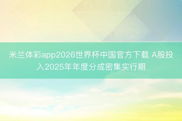 米兰体彩app2026世界杯中国官方下载 A股投入2025年年度分成密集实行期