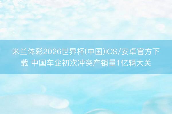 米兰体彩2026世界杯(中国)IOS/安卓官方下载 中国车企初次冲突产销量1亿辆大关