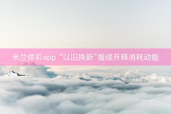 米兰体彩app “以旧换新”握续开释消耗动能