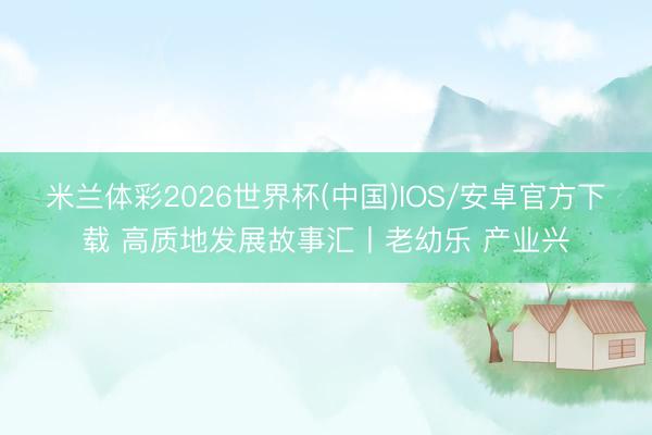 米兰体彩2026世界杯(中国)IOS/安卓官方下载 高质地发展故事汇丨老幼乐 产业兴
