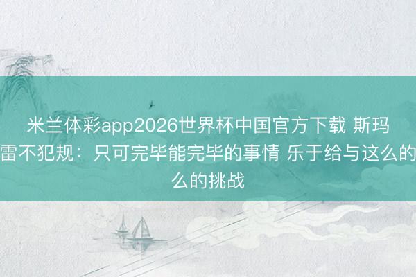 米兰体彩app2026世界杯中国官方下载 斯玛特谈雷不犯规：只可完毕能完毕的事情 乐于给与这么的挑战