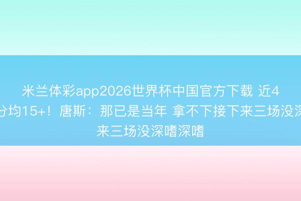 米兰体彩app2026世界杯中国官方下载 近4场净胜分均15+！唐斯：那已是当年 拿不下接下来三场没深嗜深嗜