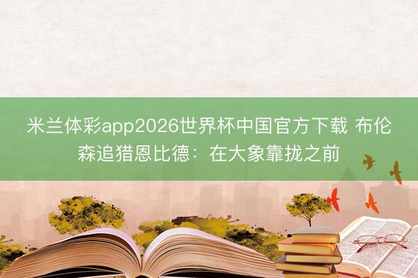 米兰体彩app2026世界杯中国官方下载 布伦森追猎恩比德：在大象靠拢之前