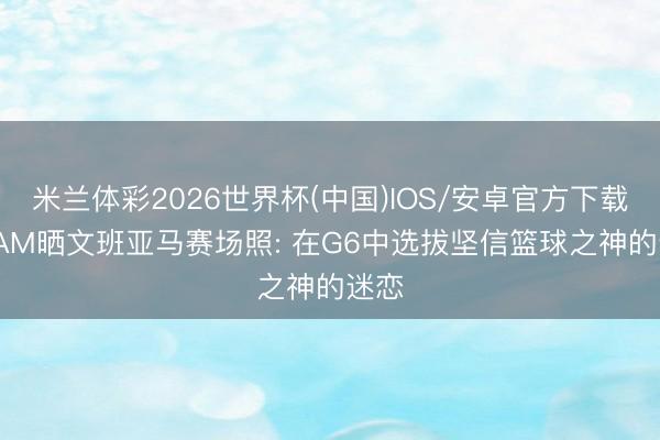 米兰体彩2026世界杯(中国)IOS/安卓官方下载 SLAM晒文班亚马赛场照: 在G6中选拔坚信篮球之神的迷恋