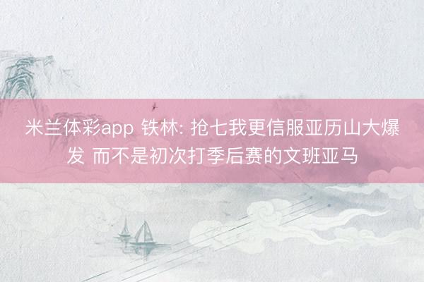 米兰体彩app 铁林: 抢七我更信服亚历山大爆发 而不是初次打季后赛的文班亚马