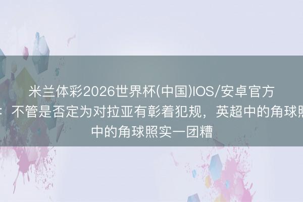 米兰体彩2026世界杯(中国)IOS/安卓官方下载 记者：不管是否定为对拉亚有彰着犯规，英超中的角球照实一团糟