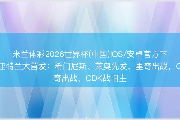 米兰体彩2026世界杯(中国)IOS/安卓官方下载 米兰vs亚特兰大首发：希门尼斯、莱奥先发，里奇出战，<a href=