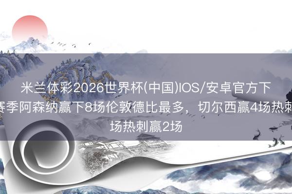米兰体彩2026世界杯(中国)IOS/安卓官方下载 本赛季阿森纳赢下8场伦敦德比最多，切尔西赢4场热刺赢2场