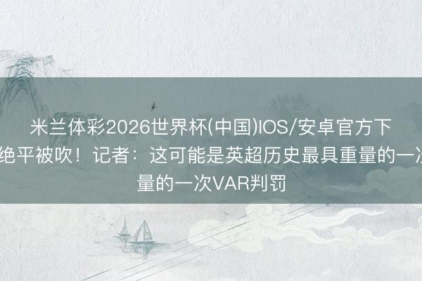 米兰体彩2026世界杯(中国)IOS/安卓官方下载 西汉姆绝平被吹！记者：这可能是英超历史最具重量的一次VAR判罚