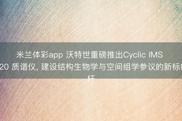 米兰体彩app 沃特世重磅推出Cyclic IMS P20 质谱仪， 建设结构生物学与空间组学参议的新标杆