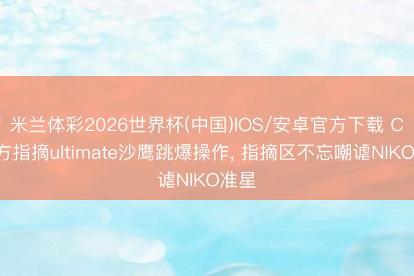 米兰体彩2026世界杯(中国)IOS/安卓官方下载 CS官方指摘ultimate沙鹰跳爆操作， 指摘区不忘嘲谑NIKO准星
