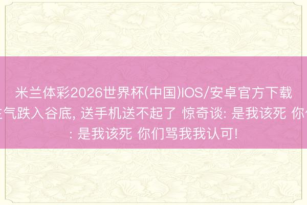 米兰体彩2026世界杯(中国)IOS/安卓官方下载 大司马东谈主气跌入谷底, 送手机送不起了 惊奇谈: 是我该死 你们骂我我认可!