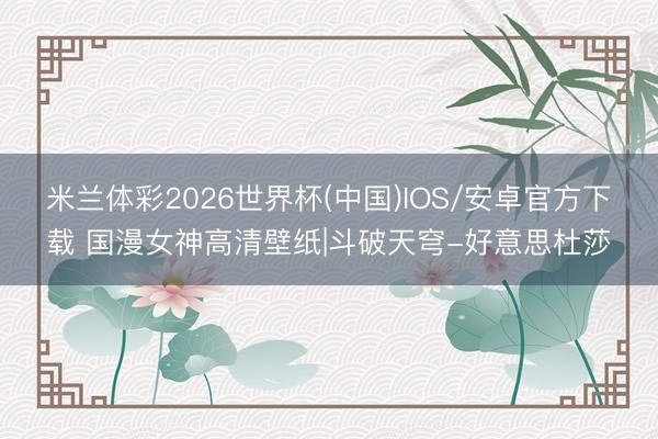 米兰体彩2026世界杯(中国)IOS/安卓官方下载 国漫女神高清壁纸|斗破天穹-好意思杜莎
