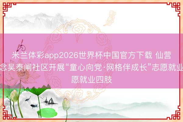 米兰体彩app2026世界杯中国官方下载 仙营街说念吴泰闸社区开展“童心向党·网格伴成长”志愿就业四肢