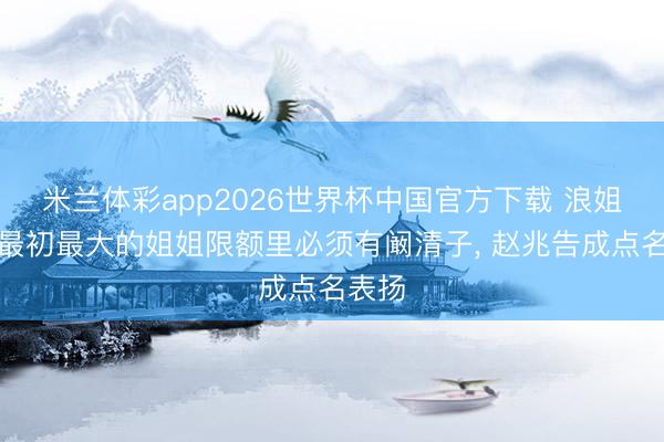 米兰体彩app2026世界杯中国官方下载 浪姐四公最初最大的姐姐限额里必须有阚清子, 赵兆告成点名表扬