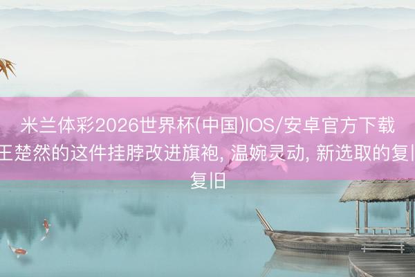 米兰体彩2026世界杯(中国)IOS/安卓官方下载 王楚然的这件挂脖改进旗袍， 温婉灵动， 新选取的复旧