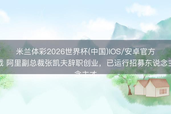 米兰体彩2026世界杯(中国)IOS/安卓官方下载 阿里副总裁张凯夫辞职创业，已运行招募东说念主才