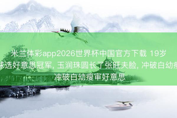 米兰体彩app2026世界杯中国官方下载 19岁连子欣全球选好意思冠军， 玉润珠圆长了张旺夫脸， 冲破白幼瘦审好意思