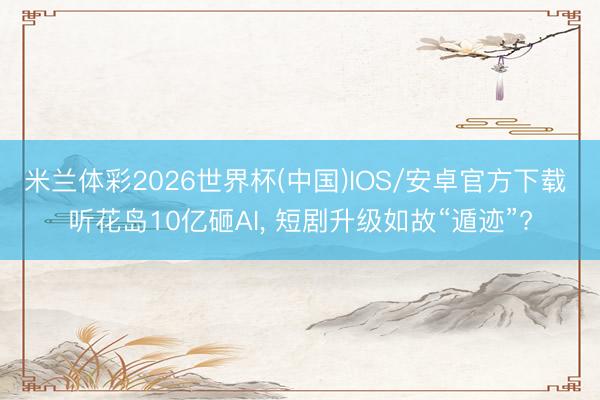 米兰体彩2026世界杯(中国)IOS/安卓官方下载 听花岛10亿砸AI, 短剧升级如故“遁迹”?