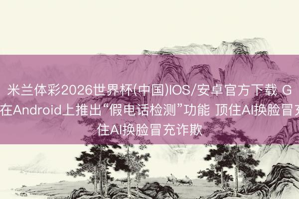 米兰体彩2026世界杯(中国)IOS/安卓官方下载 Google在Android上推出“假电话检测”功能 顶住AI换脸冒充诈欺