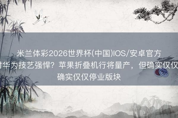 米兰体彩2026世界杯(中国)IOS/安卓官方下载 映衬华为技艺强悍？苹果折叠机行将量产，但确实仅仅停业版块