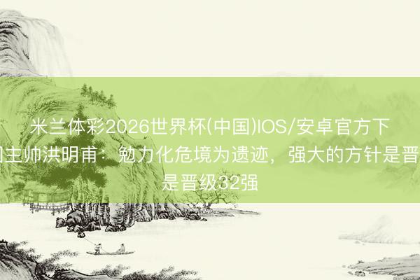 米兰体彩2026世界杯(中国)IOS/安卓官方下载 韩国主帅洪明甫：勉力化危境为遗迹，强大的方针是晋级32强