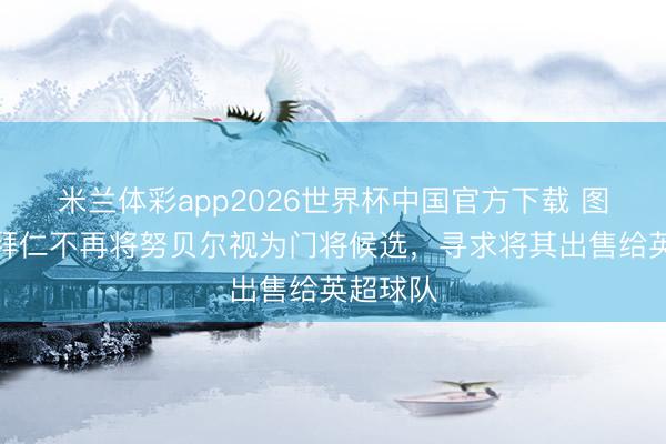 米兰体彩app2026世界杯中国官方下载 图片报：拜仁不再将努贝尔视为门将候选，寻求将其出售给英超球队