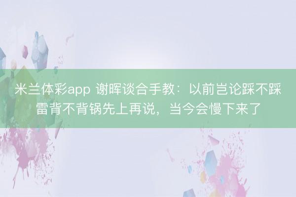 米兰体彩app 谢晖谈合手教：以前岂论踩不踩雷背不背锅先上再说，当今会慢下来了
