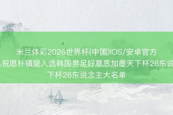 米兰体彩2026世界杯(中国)IOS/安卓官方下载 浙江队祝愿朴镇燮入选韩国男足好意思加墨天下杯26东说念主大名单