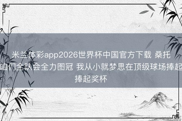 米兰体彩app2026世界杯中国官方下载 桑托斯：咱们全队会全力图冠 我从小就梦思在顶级球场捧起奖杯
