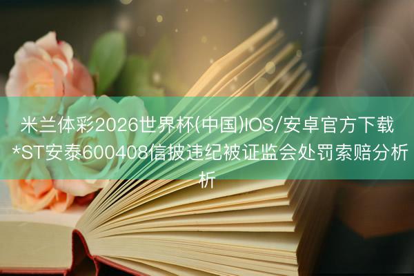 米兰体彩2026世界杯(中国)IOS/安卓官方下载 *ST安泰600408信披违纪被证监会处罚索赔分析