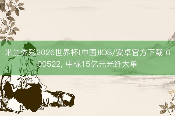 米兰体彩2026世界杯(中国)IOS/安卓官方下载 600522， 中标15亿元光纤大单