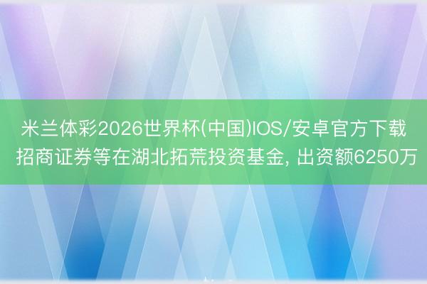 米兰体彩2026世界杯(中国)IOS/安卓官方下载 招商证券等在湖北拓荒投资基金， 出资额6250万