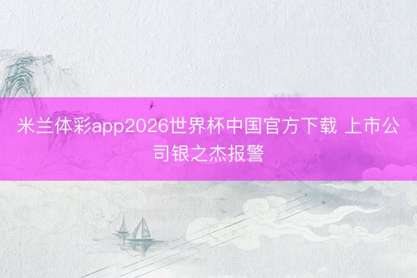 米兰体彩app2026世界杯中国官方下载 上市公司银之杰报警