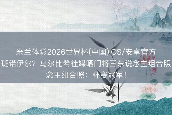 米兰体彩2026世界杯(中国)IOS/安卓官方下载 能否交班诺伊尔？乌尔比希社媒晒门将三东说念主组合照：杯赛冠军！