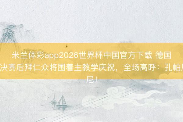 米兰体彩app2026世界杯中国官方下载 德国杯决赛后拜仁众将围着主教学庆祝，全场高呼：孔帕尼！