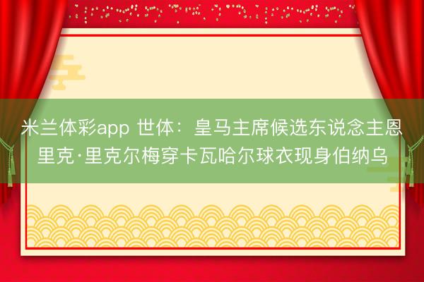 米兰体彩app 世体：皇马主席候选东说念主恩里克·里克尔梅穿卡瓦哈尔球衣现身伯纳乌