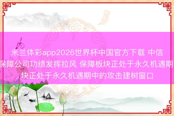 米兰体彩app2026世界杯中国官方下载 中信证券: 瞻望二季度保障公司功绩发挥拉风 保障板块正处于永久机遇期中的攻击建树窗口