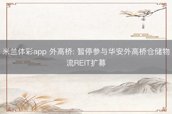 米兰体彩app 外高桥: 暂停参与华安外高桥仓储物流REIT扩募