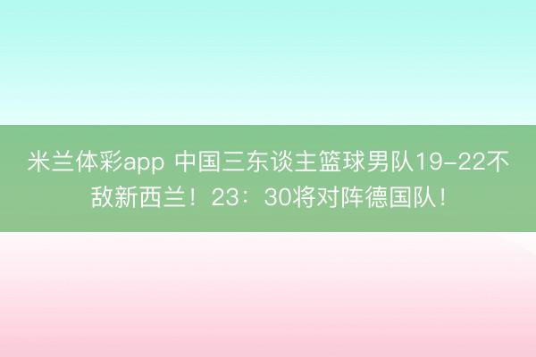 米兰体彩app 中国三东谈主篮球男队19-22不敌新西兰！23：30将对阵德国队！